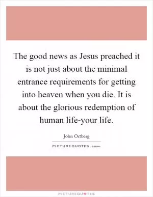 The good news as Jesus preached it is not just about the minimal entrance requirements for getting into heaven when you die. It is about the glorious redemption of human life-your life Picture Quote #1