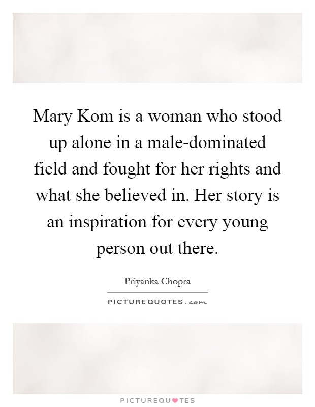 Mary Kom is a woman who stood up alone in a male-dominated field and fought for her rights and what she believed in. Her story is an inspiration for every young person out there Picture Quote #1