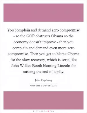 You complain and demand zero compromise - so the GOP obstructs Obama so the economy doesn’t improve - then you complain and demand even more zero compromise. Then you get to blame Obama for the slow recovery, which is sorta like John Wilkes Booth blaming Lincoln for missing the end of a play Picture Quote #1