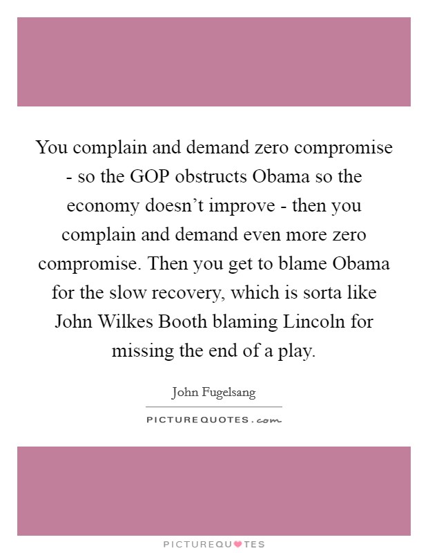 You complain and demand zero compromise - so the GOP obstructs Obama so the economy doesn't improve - then you complain and demand even more zero compromise. Then you get to blame Obama for the slow recovery, which is sorta like John Wilkes Booth blaming Lincoln for missing the end of a play Picture Quote #1