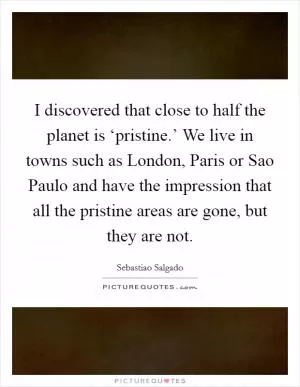 I discovered that close to half the planet is ‘pristine.’ We live in towns such as London, Paris or Sao Paulo and have the impression that all the pristine areas are gone, but they are not Picture Quote #1