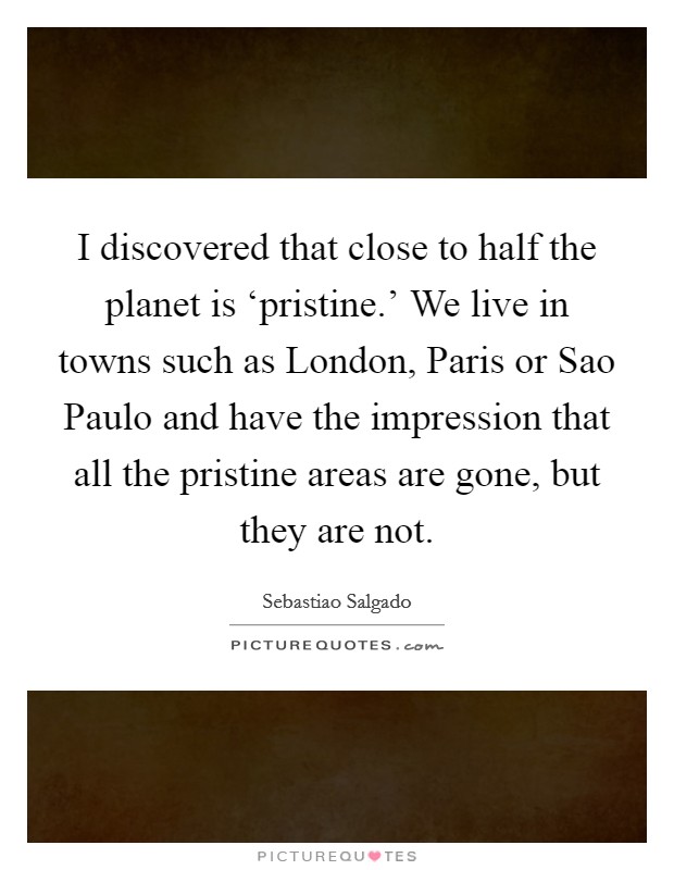 I discovered that close to half the planet is ‘pristine.' We live in towns such as London, Paris or Sao Paulo and have the impression that all the pristine areas are gone, but they are not Picture Quote #1