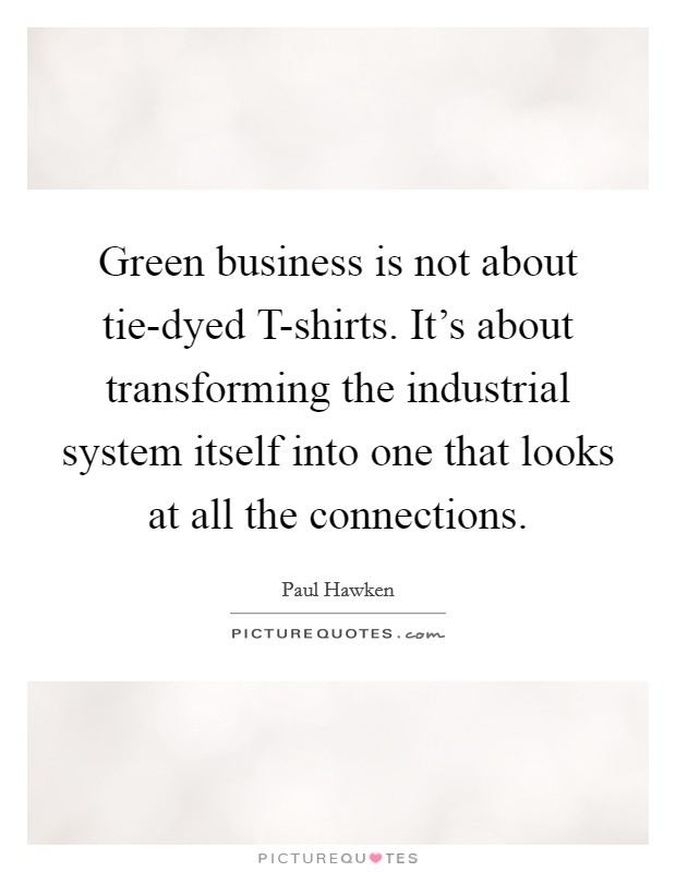 Green business is not about tie-dyed T-shirts. It's about transforming the industrial system itself into one that looks at all the connections Picture Quote #1