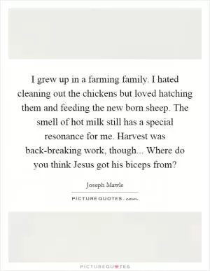 I grew up in a farming family. I hated cleaning out the chickens but loved hatching them and feeding the new born sheep. The smell of hot milk still has a special resonance for me. Harvest was back-breaking work, though... Where do you think Jesus got his biceps from? Picture Quote #1