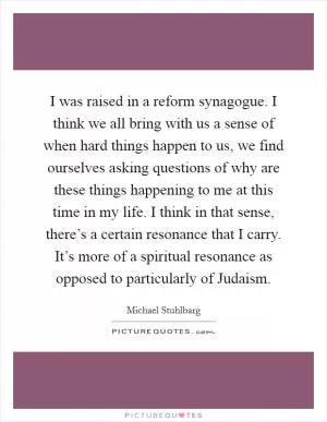 I was raised in a reform synagogue. I think we all bring with us a sense of when hard things happen to us, we find ourselves asking questions of why are these things happening to me at this time in my life. I think in that sense, there’s a certain resonance that I carry. It’s more of a spiritual resonance as opposed to particularly of Judaism Picture Quote #1