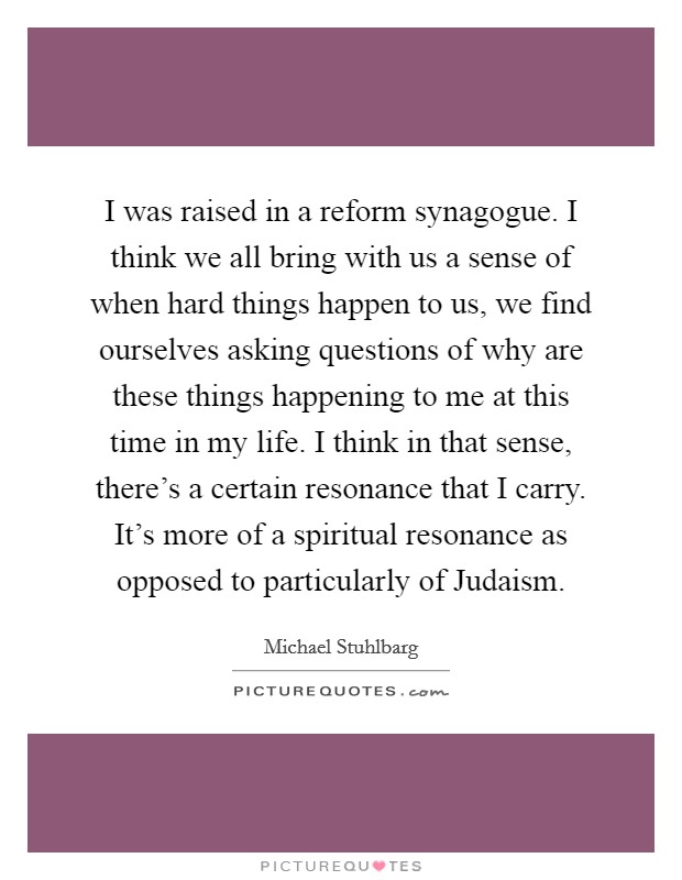I was raised in a reform synagogue. I think we all bring with us a sense of when hard things happen to us, we find ourselves asking questions of why are these things happening to me at this time in my life. I think in that sense, there's a certain resonance that I carry. It's more of a spiritual resonance as opposed to particularly of Judaism Picture Quote #1