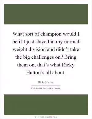 What sort of champion would I be if I just stayed in my normal weight division and didn’t take the big challenges on? Bring them on, that’s what Ricky Hatton’s all about Picture Quote #1