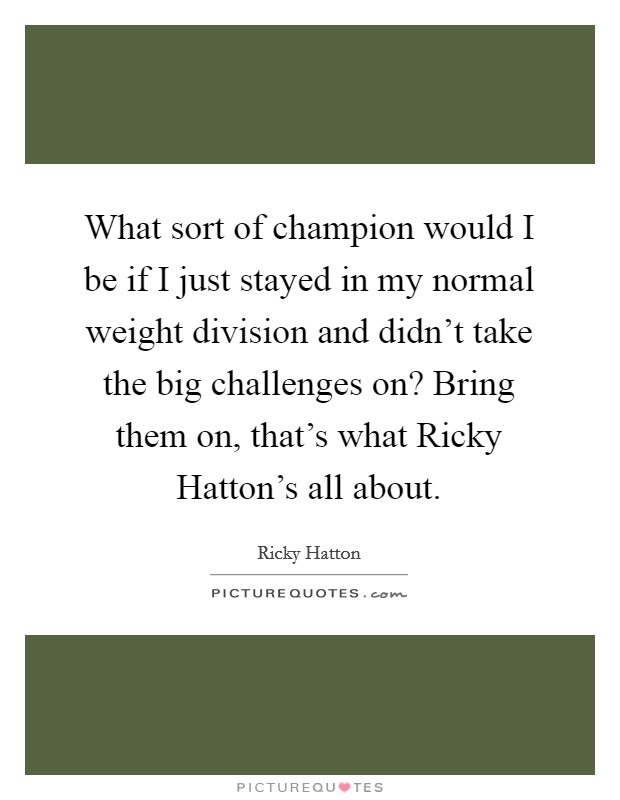 What sort of champion would I be if I just stayed in my normal weight division and didn't take the big challenges on? Bring them on, that's what Ricky Hatton's all about Picture Quote #1