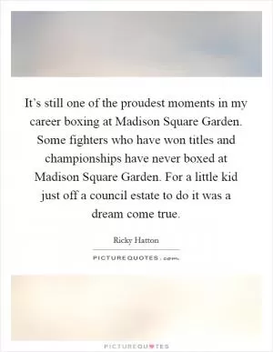 It’s still one of the proudest moments in my career boxing at Madison Square Garden. Some fighters who have won titles and championships have never boxed at Madison Square Garden. For a little kid just off a council estate to do it was a dream come true Picture Quote #1