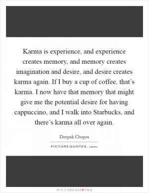 Karma is experience, and experience creates memory, and memory creates imagination and desire, and desire creates karma again. If I buy a cup of coffee, that’s karma. I now have that memory that might give me the potential desire for having cappuccino, and I walk into Starbucks, and there’s karma all over again Picture Quote #1
