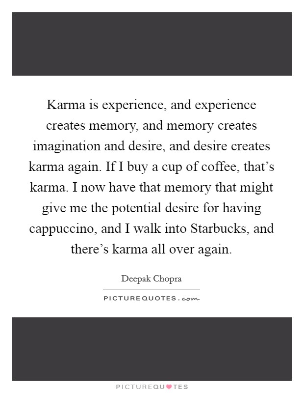 Karma is experience, and experience creates memory, and memory creates imagination and desire, and desire creates karma again. If I buy a cup of coffee, that's karma. I now have that memory that might give me the potential desire for having cappuccino, and I walk into Starbucks, and there's karma all over again Picture Quote #1