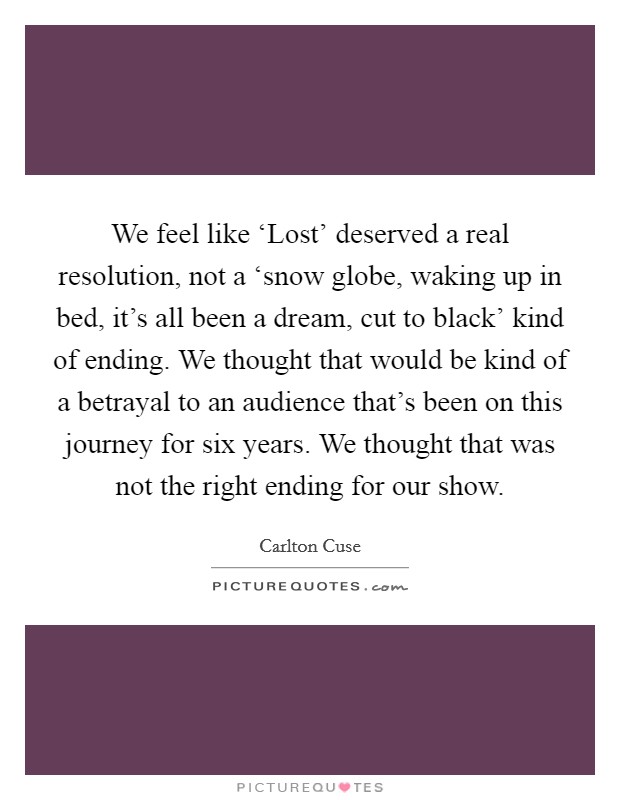 We feel like ‘Lost' deserved a real resolution, not a ‘snow globe, waking up in bed, it's all been a dream, cut to black' kind of ending. We thought that would be kind of a betrayal to an audience that's been on this journey for six years. We thought that was not the right ending for our show Picture Quote #1