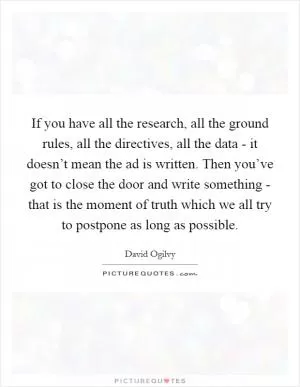 If you have all the research, all the ground rules, all the directives, all the data - it doesn’t mean the ad is written. Then you’ve got to close the door and write something - that is the moment of truth which we all try to postpone as long as possible Picture Quote #1