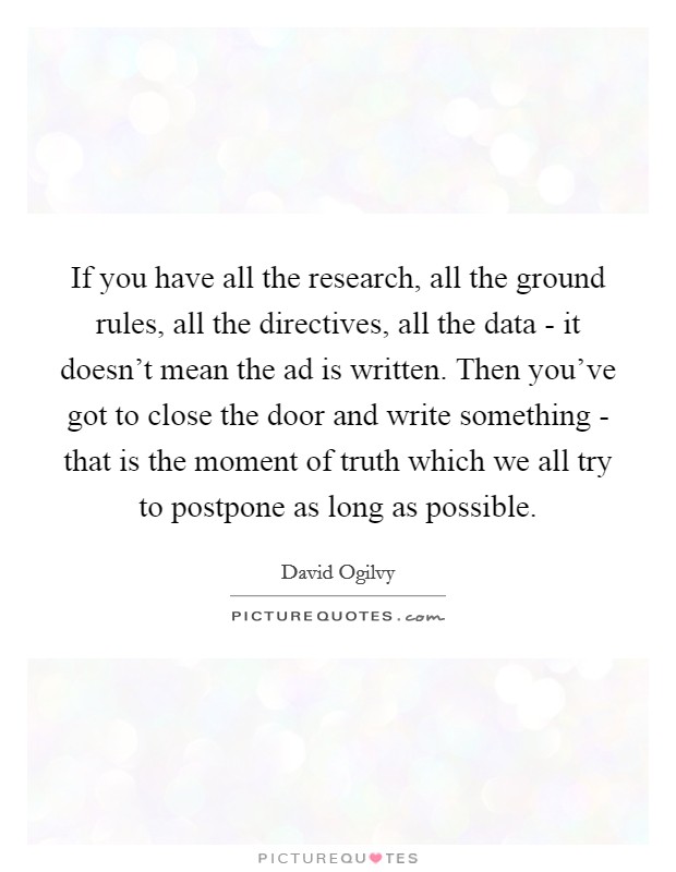 If you have all the research, all the ground rules, all the directives, all the data - it doesn't mean the ad is written. Then you've got to close the door and write something - that is the moment of truth which we all try to postpone as long as possible Picture Quote #1