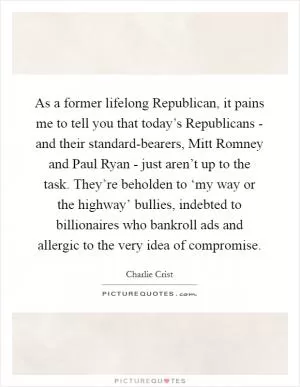 As a former lifelong Republican, it pains me to tell you that today’s Republicans - and their standard-bearers, Mitt Romney and Paul Ryan - just aren’t up to the task. They’re beholden to ‘my way or the highway’ bullies, indebted to billionaires who bankroll ads and allergic to the very idea of compromise Picture Quote #1