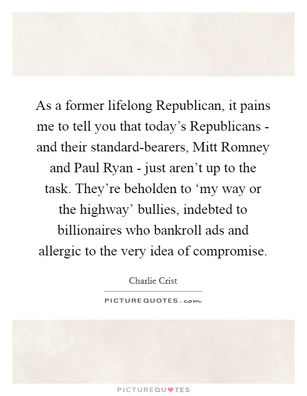 As a former lifelong Republican, it pains me to tell you that today's Republicans - and their standard-bearers, Mitt Romney and Paul Ryan - just aren't up to the task. They're beholden to ‘my way or the highway' bullies, indebted to billionaires who bankroll ads and allergic to the very idea of compromise Picture Quote #1