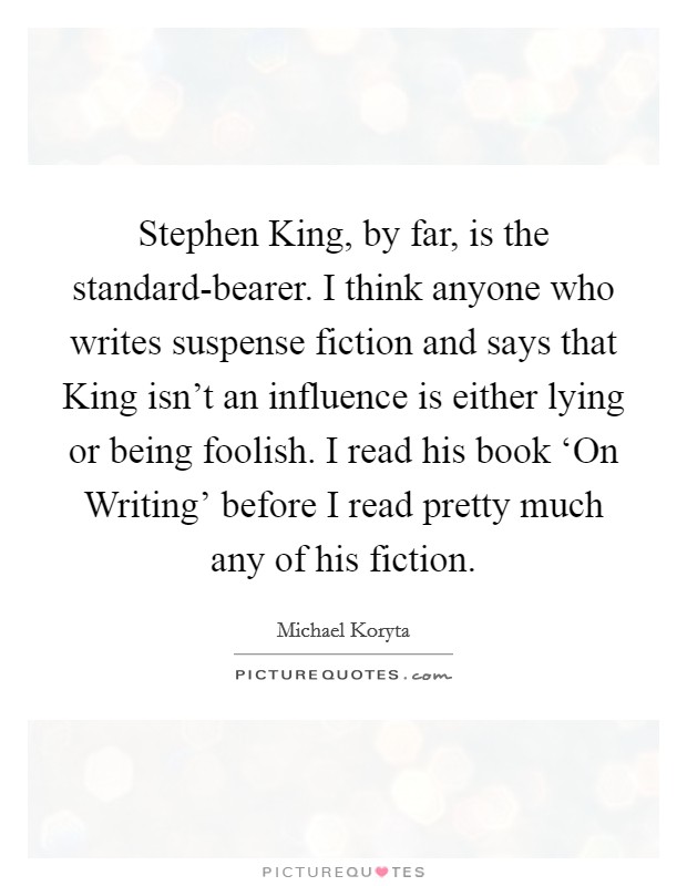 Stephen King, by far, is the standard-bearer. I think anyone who writes suspense fiction and says that King isn't an influence is either lying or being foolish. I read his book ‘On Writing' before I read pretty much any of his fiction Picture Quote #1