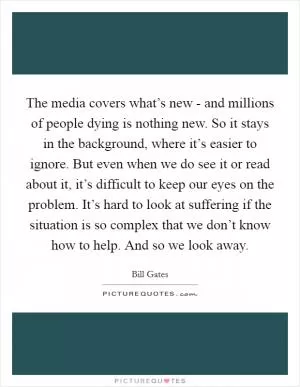 The media covers what’s new - and millions of people dying is nothing new. So it stays in the background, where it’s easier to ignore. But even when we do see it or read about it, it’s difficult to keep our eyes on the problem. It’s hard to look at suffering if the situation is so complex that we don’t know how to help. And so we look away Picture Quote #1