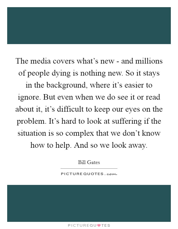 The media covers what's new - and millions of people dying is nothing new. So it stays in the background, where it's easier to ignore. But even when we do see it or read about it, it's difficult to keep our eyes on the problem. It's hard to look at suffering if the situation is so complex that we don't know how to help. And so we look away Picture Quote #1
