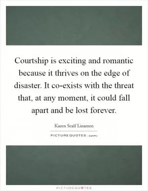 Courtship is exciting and romantic because it thrives on the edge of disaster. It co-exists with the threat that, at any moment, it could fall apart and be lost forever Picture Quote #1