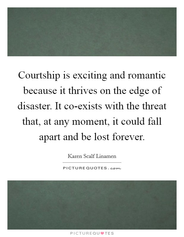 Courtship is exciting and romantic because it thrives on the edge of disaster. It co-exists with the threat that, at any moment, it could fall apart and be lost forever Picture Quote #1