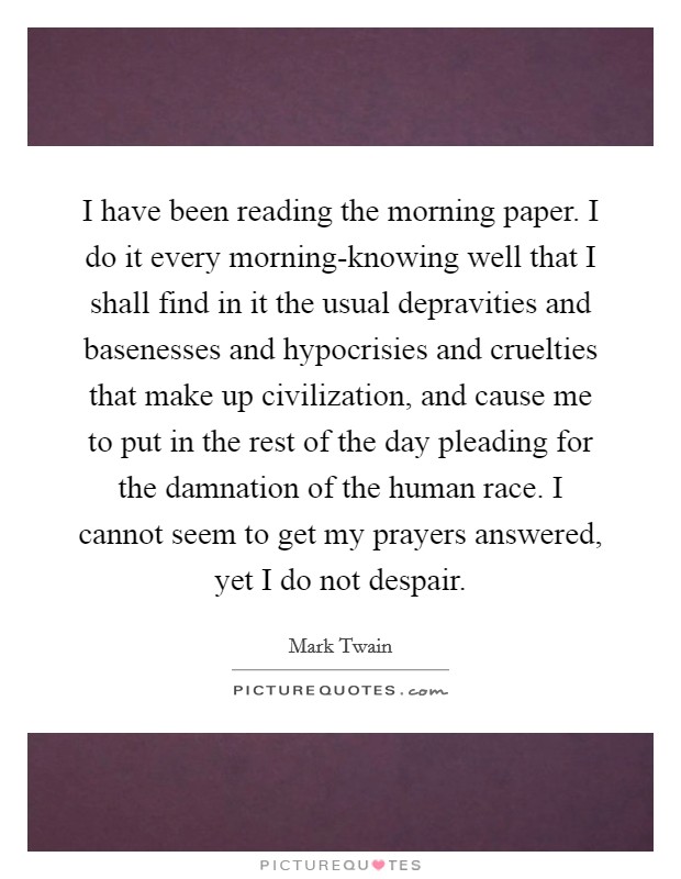 I have been reading the morning paper. I do it every morning-knowing well that I shall find in it the usual depravities and basenesses and hypocrisies and cruelties that make up civilization, and cause me to put in the rest of the day pleading for the damnation of the human race. I cannot seem to get my prayers answered, yet I do not despair Picture Quote #1