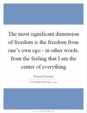 The most significant dimension of freedom is the freedom from one’s own ego - in other words, from the feeling that I am the center of everything Picture Quote #1