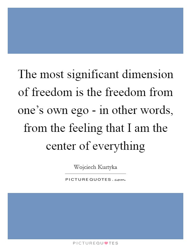 The most significant dimension of freedom is the freedom from one's own ego - in other words, from the feeling that I am the center of everything Picture Quote #1