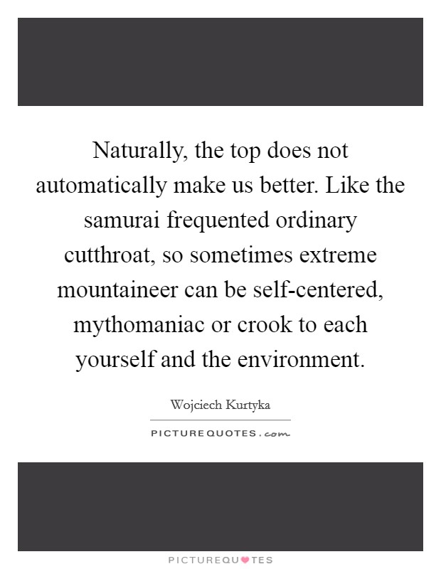 Naturally, the top does not automatically make us better. Like the samurai frequented ordinary cutthroat, so sometimes extreme mountaineer can be self-centered, mythomaniac or crook to each yourself and the environment Picture Quote #1