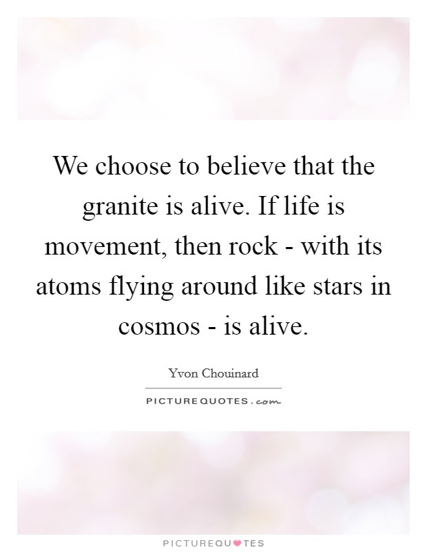 We choose to believe that the granite is alive. If life is movement, then rock - with its atoms flying around like stars in cosmos - is alive Picture Quote #1
