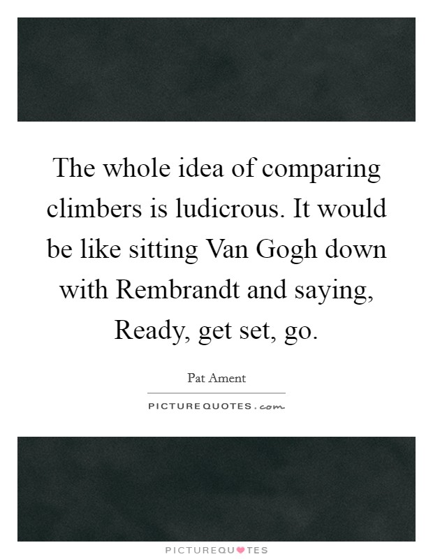 The whole idea of comparing climbers is ludicrous. It would be like sitting Van Gogh down with Rembrandt and saying, Ready, get set, go Picture Quote #1