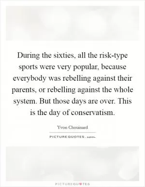 During the sixties, all the risk-type sports were very popular, because everybody was rebelling against their parents, or rebelling against the whole system. But those days are over. This is the day of conservatism Picture Quote #1