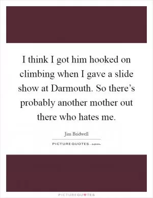I think I got him hooked on climbing when I gave a slide show at Darmouth. So there’s probably another mother out there who hates me Picture Quote #1
