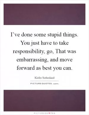 I’ve done some stupid things. You just have to take responsibility, go, That was embarrassing, and move forward as best you can Picture Quote #1