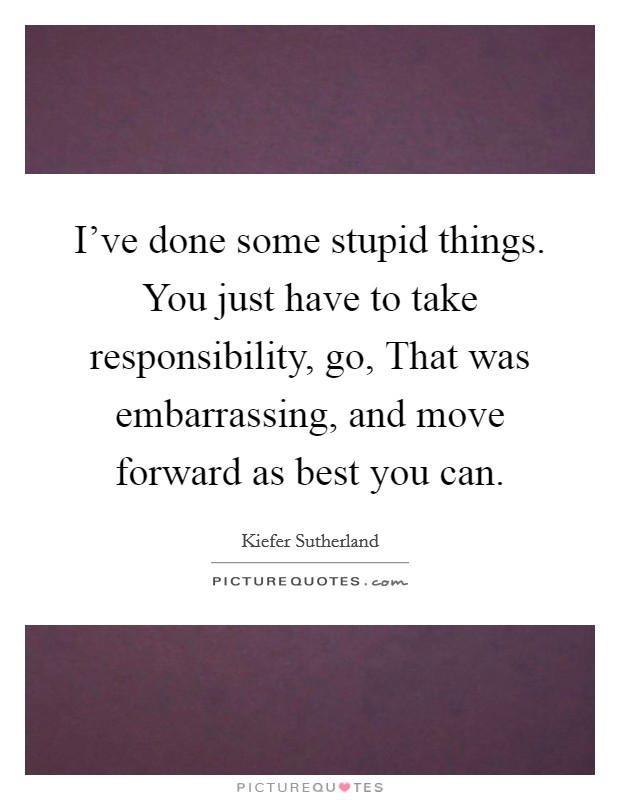 I've done some stupid things. You just have to take responsibility, go, That was embarrassing, and move forward as best you can Picture Quote #1