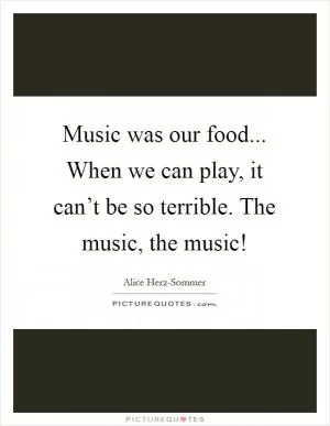 Music was our food... When we can play, it can’t be so terrible. The music, the music! Picture Quote #1