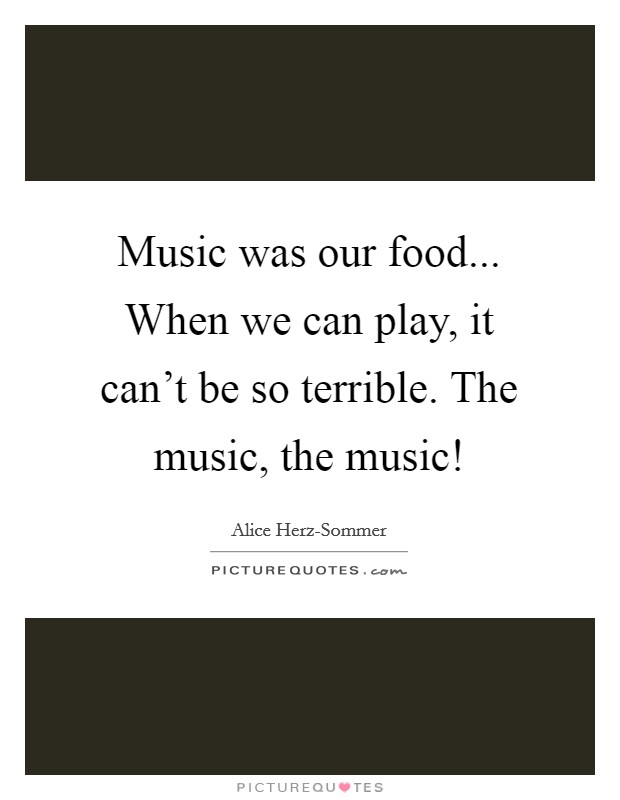 Music was our food... When we can play, it can't be so terrible. The music, the music! Picture Quote #1