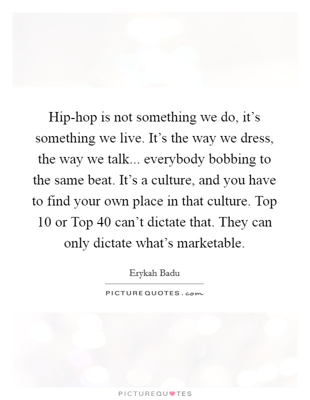 Hip-hop is not something we do, it's something we live. It's the way we dress, the way we talk... everybody bobbing to the same beat. It's a culture, and you have to find your own place in that culture. Top 10 or Top 40 can't dictate that. They can only dictate what's marketable Picture Quote #1