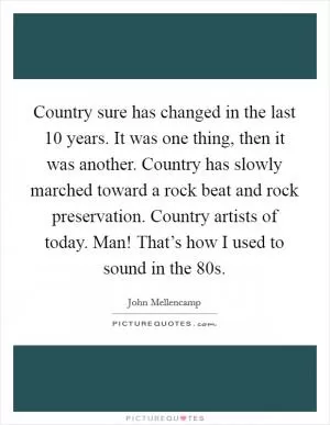 Country sure has changed in the last 10 years. It was one thing, then it was another. Country has slowly marched toward a rock beat and rock preservation. Country artists of today. Man! That’s how I used to sound in the  80s Picture Quote #1