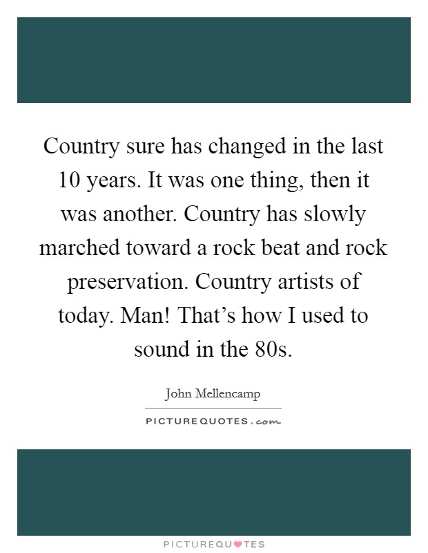 Country sure has changed in the last 10 years. It was one thing, then it was another. Country has slowly marched toward a rock beat and rock preservation. Country artists of today. Man! That's how I used to sound in the  80s Picture Quote #1