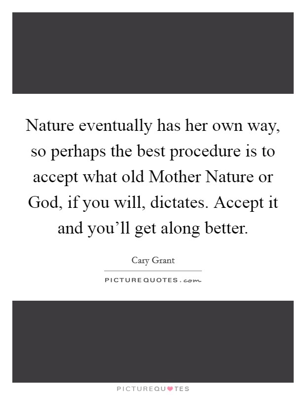 Nature eventually has her own way, so perhaps the best procedure is to accept what old Mother Nature or God, if you will, dictates. Accept it and you'll get along better Picture Quote #1