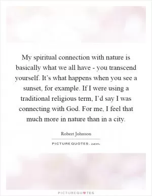 My spiritual connection with nature is basically what we all have - you transcend yourself. It’s what happens when you see a sunset, for example. If I were using a traditional religious term, I’d say I was connecting with God. For me, I feel that much more in nature than in a city Picture Quote #1