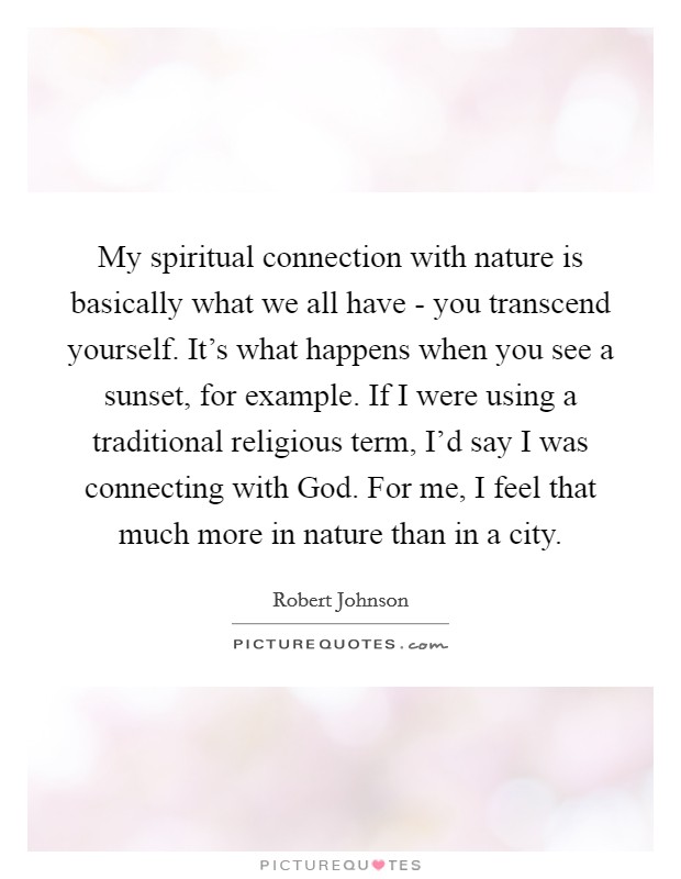 My spiritual connection with nature is basically what we all have - you transcend yourself. It's what happens when you see a sunset, for example. If I were using a traditional religious term, I'd say I was connecting with God. For me, I feel that much more in nature than in a city Picture Quote #1