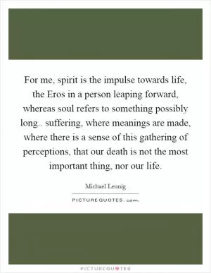 For me, spirit is the impulse towards life, the Eros in a person leaping forward, whereas soul refers to something possibly long.. suffering, where meanings are made, where there is a sense of this gathering of perceptions, that our death is not the most important thing, nor our life Picture Quote #1