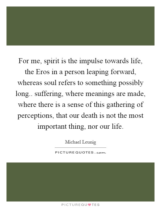 For me, spirit is the impulse towards life, the Eros in a person leaping forward, whereas soul refers to something possibly long.. suffering, where meanings are made, where there is a sense of this gathering of perceptions, that our death is not the most important thing, nor our life Picture Quote #1