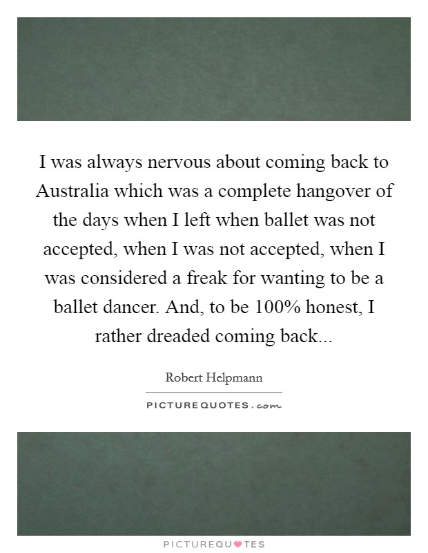 I was always nervous about coming back to Australia which was a complete hangover of the days when I left when ballet was not accepted, when I was not accepted, when I was considered a freak for wanting to be a ballet dancer. And, to be 100% honest, I rather dreaded coming back Picture Quote #1