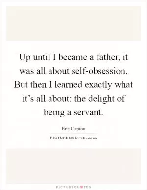 Up until I became a father, it was all about self-obsession. But then I learned exactly what it’s all about: the delight of being a servant Picture Quote #1