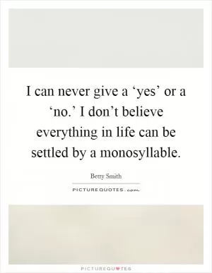 I can never give a ‘yes’ or a ‘no.’ I don’t believe everything in life can be settled by a monosyllable Picture Quote #1