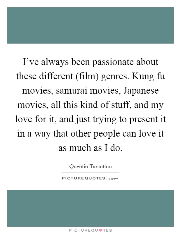 I've always been passionate about these different (film) genres. Kung fu movies, samurai movies, Japanese movies, all this kind of stuff, and my love for it, and just trying to present it in a way that other people can love it as much as I do Picture Quote #1
