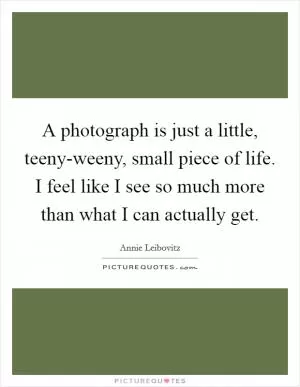 A photograph is just a little, teeny-weeny, small piece of life. I feel like I see so much more than what I can actually get Picture Quote #1